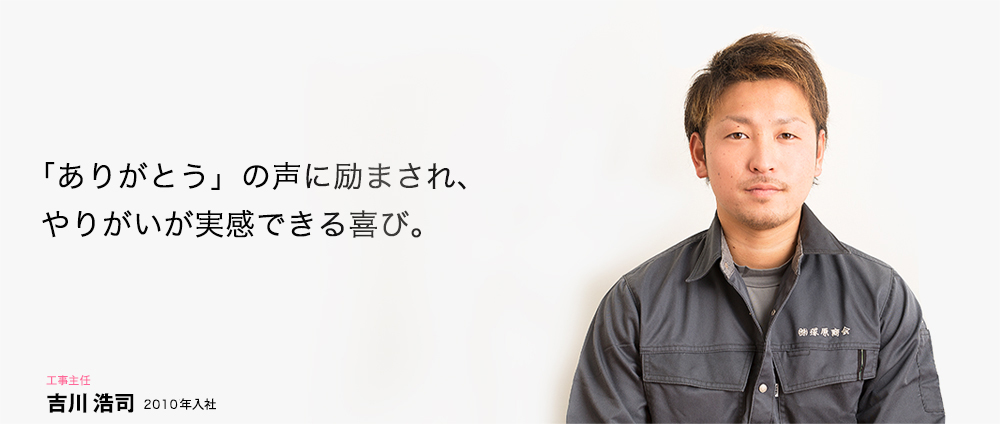 「ありがとう」の声に励まされ、やりがいが実感できる喜び。 工事主任 吉川 浩司 2007年入社